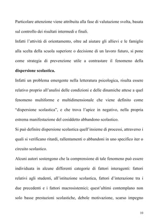 Particolare attenzione viene attribuita alla fase di valutazione svolta, basata

sul controllo dei risultati intermedi e finali.

Infatti l’attività di orientamento, oltre ad aiutare gli allievi e le famiglie

alla scelta della scuola superiore o decisione di un lavoro futuro, si pone

come strategia di prevenzione utile a contrastare il fenomeno della

dispersione scolastica.

Infatti un problema emergente nella letteratura psicologica, risulta essere

relativo proprio all’analisi delle condizioni e delle dinamiche attese a quel

fenomeno multiforme e multidimensionale che viene definito come

“dispersione scolastica”, e che trova l’apice in negativo, nella propria

estrema manifestazione del cosiddetto abbandono scolastico.

Si può definire dispersione scolastica quell’insieme di processi, attraverso i

quali si verificano ritardi, rallentamenti o abbandoni in uno specifico iter o

circuito scolastico.

Alcuni autori sostengono che la comprensione di tale fenomeno può essere

individuata in alcune differenti categorie di fattori interagenti: fattori

relativi agli studenti, all’istituzione scolastica, fattori d’interazione tra i

due precedenti e i fattori macrosistemici; quest’ultimi contemplano non

solo basse prestazioni scolastiche, debole motivazione, scarso impegno


                                                                             10
 