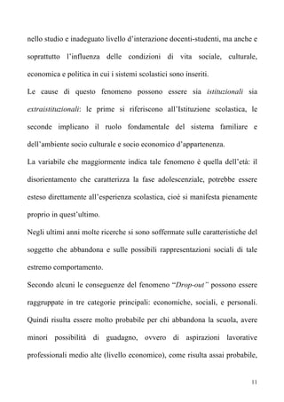 nello studio e inadeguato livello d’interazione docenti-studenti, ma anche e

soprattutto l’influenza delle condizioni di vita sociale, culturale,

economica e politica in cui i sistemi scolastici sono inseriti.

Le cause di questo fenomeno possono essere sia istituzionali sia

extraistituzionali: le prime si riferiscono all’Istituzione scolastica, le

seconde implicano il ruolo fondamentale del sistema familiare e

dell’ambiente socio culturale e socio economico d’appartenenza.

La variabile che maggiormente indica tale fenomeno è quella dell’età: il

disorientamento che caratterizza la fase adolescenziale, potrebbe essere

esteso direttamente all’esperienza scolastica, cioè si manifesta pienamente

proprio in quest’ultimo.

Negli ultimi anni molte ricerche si sono soffermate sulle caratteristiche del

soggetto che abbandona e sulle possibili rappresentazioni sociali di tale

estremo comportamento.

Secondo alcuni le conseguenze del fenomeno “Drop-out” possono essere

raggruppate in tre categorie principali: economiche, sociali, e personali.

Quindi risulta essere molto probabile per chi abbandona la scuola, avere

minori possibilità di guadagno, ovvero di aspirazioni lavorative

professionali medio alte (livello economico), come risulta assai probabile,


                                                                           11
 