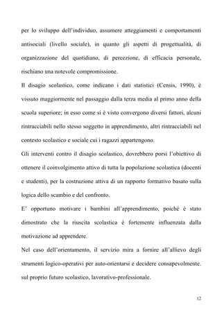 per lo sviluppo dell’individuo, assumere atteggiamenti e comportamenti

antisociali (livello sociale), in quanto gli aspetti di progettualità, di

organizzazione del quotidiano, di percezione, di efficacia personale,

rischiano una notevole compromissione.

Il disagio scolastico, come indicano i dati statistici (Censis, 1990), è

vissuto maggiormente nel passaggio dalla terza media al primo anno della

scuola superiore; in esso come si è visto convergono diversi fattori, alcuni

rintracciabili nello stesso soggetto in apprendimento, altri rintracciabili nel

contesto scolastico e sociale cui i ragazzi appartengono.

Gli interventi contro il disagio scolastico, dovrebbero porsi l’obiettivo di

ottenere il coinvolgimento attivo di tutta la popolazione scolastica (docenti

e studenti), per la costruzione attiva di un rapporto formativo basato sulla

logica dello scambio e del confronto.

E’ opportuno motivare i bambini all’apprendimento, poiché è stato

dimostrato che la riuscita scolastica è fortemente influenzata dalla

motivazione ad apprendere.

Nel caso dell’orientamento, il servizio mira a fornire all’allievo degli

strumenti logico-operativi per auto-orientarsi e decidere consapevolmente.

sul proprio futuro scolastico, lavorativo-professionale.


                                                                             12
 