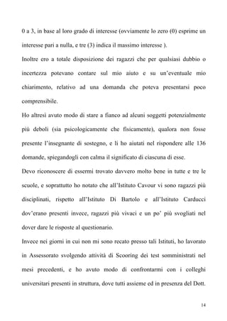 0 a 3, in base al loro grado di interesse (ovviamente lo zero (0) esprime un

interesse pari a nulla, e tre (3) indica il massimo interesse ).

Inoltre ero a totale disposizione dei ragazzi che per qualsiasi dubbio o

incertezza potevano contare sul mio aiuto e su un’eventuale mio

chiarimento, relativo ad una domanda che poteva presentarsi poco

comprensibile.

Ho altresì avuto modo di stare a fianco ad alcuni soggetti potenzialmente

più deboli (sia psicologicamente che fisicamente), qualora non fosse

presente l’insegnante di sostegno, e li ho aiutati nel rispondere alle 136

domande, spiegandogli con calma il significato di ciascuna di esse.

Devo riconoscere di essermi trovato davvero molto bene in tutte e tre le

scuole, e soprattutto ho notato che all’Istituto Cavour vi sono ragazzi più

disciplinati, rispetto all’Istituto Di Bartolo e all’Istituto Carducci

dov’erano presenti invece, ragazzi più vivaci e un po’ più svogliati nel

dover dare le risposte al questionario.

Invece nei giorni in cui non mi sono recato presso tali Istituti, ho lavorato

in Assessorato svolgendo attività di Scooring dei test somministrati nel

mesi precedenti, e ho avuto modo di confrontarmi con i colleghi

universitari presenti in struttura, dove tutti assieme ed in presenza del Dott.


                                                                             14
 