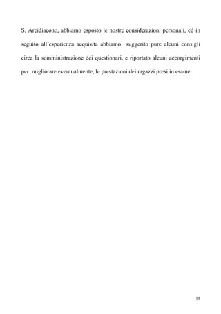 S. Arcidiacono, abbiamo esposto le nostre considerazioni personali, ed in

seguito all’esperienza acquisita abbiamo suggerito pure alcuni consigli

circa la somministrazione dei questionari, e riportato alcuni accorgimenti

per migliorare eventualmente, le prestazioni dei ragazzi presi in esame.




                                                                           15
 