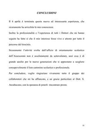 CONCLUSIONI

Il 6 aprile è terminata questa nuova ed interessante esperienza, che

sicuramente ha arricchito le mie conoscenze.

Inoltre la professionalità e l’esperienza di tutti i Dottori che mi hanno

seguito ha fatto sì che il mio interesse fosse vivo e attento per tutto il

percorso del tirocinio.

Sicuramente l’attività svolta dall’ufficio di orientamento scolastico

dell’Assessorato non è assolutamente da sottovalutare, anzi essa è di

grande ausilio per le nuove generazioni che si apprestano a scegliere

consapevolmente il loro cammino scolastico o professionale.

Per concludere, voglio ringraziare vivamente tutto il gruppo dei

collaboratori che mi ha affiancato, e un grazie particolare al Dott. S.

Arcidiacono, con la speranza di poterli rincontrare presto.




                                                                        16
 
