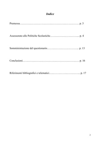 Indice


Premessa………………………………………………………… p. 3



Assessorato alle Politiche Scolastiche…………………………... p. 4



Somministrazione del questionario……………………………... p. 13



Conclusioni……………………………………………………… p. 16



Riferimenti bibliografici e telematici…………………………….. p. 17




                                                            2
 