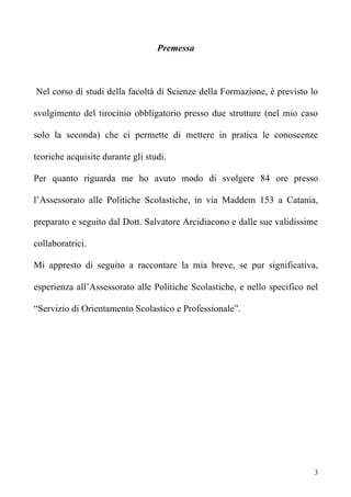 Premessa



Nel corso di studi della facoltà di Scienze della Formazione, è previsto lo

svolgimento del tirocinio obbligatorio presso due strutture (nel mio caso

solo la seconda) che ci permette di mettere in pratica le conoscenze

teoriche acquisite durante gli studi.

Per quanto riguarda me ho avuto modo di svolgere 84 ore presso

l’Assessorato alle Politiche Scolastiche, in via Maddem 153 a Catania,

preparato e seguito dal Dott. Salvatore Arcidiacono e dalle sue validissime

collaboratrici.

Mi appresto di seguito a raccontare la mia breve, se pur significativa,

esperienza all’Assessorato alle Politiche Scolastiche, e nello specifico nel

“Servizio di Orientamento Scolastico e Professionale”.




                                                                           3
 