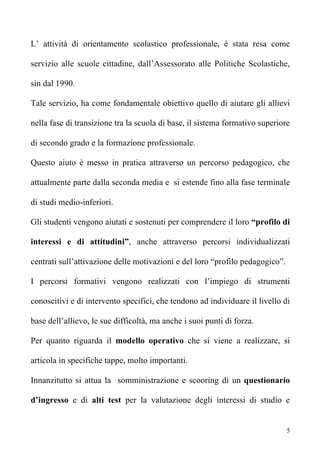 L’ attività di orientamento scolastico professionale, è stata resa come

servizio alle scuole cittadine, dall’Assessorato alle Politiche Scolastiche,

sin dal 1990.

Tale servizio, ha come fondamentale obiettivo quello di aiutare gli allievi

nella fase di transizione tra la scuola di base, il sistema formativo superiore

di secondo grado e la formazione professionale.

Questo aiuto è messo in pratica attraverso un percorso pedagogico, che

attualmente parte dalla seconda media e si estende fino alla fase terminale

di studi medio-inferiori.

Gli studenti vengono aiutati e sostenuti per comprendere il loro “profilo di

interessi e di attitudini”, anche attraverso percorsi individualizzati

centrati sull’attivazione delle motivazioni e del loro “profilo pedagogico”.

I percorsi formativi vengono realizzati con l’impiego di strumenti

conoscitivi e di intervento specifici, che tendono ad individuare il livello di

base dell’allievo, le sue difficoltà, ma anche i suoi punti di forza.

Per quanto riguarda il modello operativo che si viene a realizzare, si

articola in specifiche tappe, molto importanti.

Innanzitutto si attua la somministrazione e scooring di un questionario

d’ingresso e di alti test per la valutazione degli interessi di studio e


                                                                               5
 