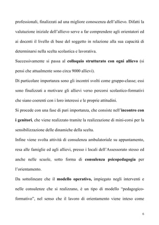 professionali, finalizzati ad una migliore conoscenza dell’allievo. Difatti la

valutazione iniziale dell’allievo serve a far comprendere agli orientatori ed

ai docenti il livello di base del soggetto in relazione alla sua capacità di

determinarsi nella scelta scolastica e lavorativa.

Successivamente si passa al colloquio strutturato con ogni allievo (si

pensi che attualmente sono circa 9000 allievi).

Di particolare importanza sono gli incontri svolti come gruppo-classe; essi

sono finalizzati a motivare gli allievi verso percorsi scolastico-formativi

che siano coerenti con i loro interessi e le proprie attitudini.

Si procede con una fase di pari importanza, che consiste nell’incontro con

i genitori, che viene realizzato tramite la realizzazione di mini-corsi per la

sensibilizzazione delle dinamiche della scelta.

Infine viene svolta attività di consulenza ambulatoriale su appuntamento,

resa alle famiglie ed agli allievi, presso i locali dell’Assessorato stesso ed

anche nelle scuole, sotto forma di consulenza psicopedagogia per

l’orientamento.

Da sottolineare che il modello operativo, impiegato negli interventi e

nelle consulenze che si realizzano, è un tipo di modello “pedagogico-

formativo”, nel senso che il lavoro di orientamento viene inteso come


                                                                             6
 
