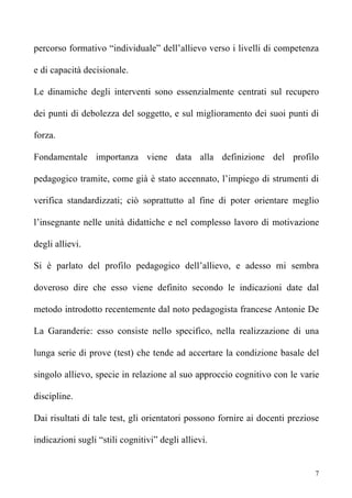 percorso formativo “individuale” dell’allievo verso i livelli di competenza

e di capacità decisionale.

Le dinamiche degli interventi sono essenzialmente centrati sul recupero

dei punti di debolezza del soggetto, e sul miglioramento dei suoi punti di

forza.

Fondamentale importanza viene data alla definizione del profilo

pedagogico tramite, come già è stato accennato, l’impiego di strumenti di

verifica standardizzati; ciò soprattutto al fine di poter orientare meglio

l’insegnante nelle unità didattiche e nel complesso lavoro di motivazione

degli allievi.

Si è parlato del profilo pedagogico dell’allievo, e adesso mi sembra

doveroso dire che esso viene definito secondo le indicazioni date dal

metodo introdotto recentemente dal noto pedagogista francese Antonie De

La Garanderie: esso consiste nello specifico, nella realizzazione di una

lunga serie di prove (test) che tende ad accertare la condizione basale del

singolo allievo, specie in relazione al suo approccio cognitivo con le varie

discipline.

Dai risultati di tale test, gli orientatori possono fornire ai docenti preziose

indicazioni sugli “stili cognitivi” degli allievi.


                                                                              7
 
