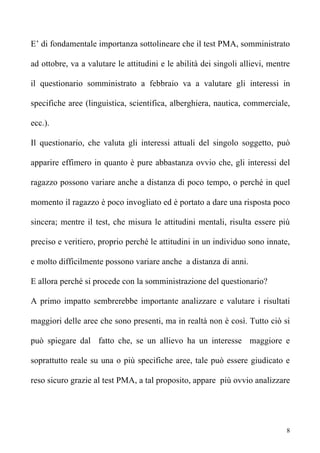 E’ di fondamentale importanza sottolineare che il test PMA, somministrato

ad ottobre, va a valutare le attitudini e le abilità dei singoli allievi, mentre

il questionario somministrato a febbraio va a valutare gli interessi in

specifiche aree (linguistica, scientifica, alberghiera, nautica, commerciale,

ecc.).

Il questionario, che valuta gli interessi attuali del singolo soggetto, può

apparire effimero in quanto è pure abbastanza ovvio che, gli interessi del

ragazzo possono variare anche a distanza di poco tempo, o perché in quel

momento il ragazzo è poco invogliato ed è portato a dare una risposta poco

sincera; mentre il test, che misura le attitudini mentali, risulta essere più

preciso e veritiero, proprio perché le attitudini in un individuo sono innate,

e molto difficilmente possono variare anche a distanza di anni.

E allora perché si procede con la somministrazione del questionario?

A primo impatto sembrerebbe importante analizzare e valutare i risultati

maggiori delle aree che sono presenti, ma in realtà non è così. Tutto ciò si

può spiegare dal fatto che, se un allievo ha un interesse maggiore e

soprattutto reale su una o più specifiche aree, tale può essere giudicato e

reso sicuro grazie al test PMA, a tal proposito, appare più ovvio analizzare




                                                                               8
 