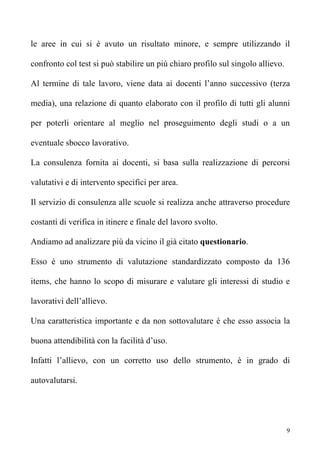 le aree in cui si è avuto un risultato minore, e sempre utilizzando il

confronto col test si può stabilire un più chiaro profilo sul singolo allievo.

Al termine di tale lavoro, viene data ai docenti l’anno successivo (terza

media), una relazione di quanto elaborato con il profilo di tutti gli alunni

per poterli orientare al meglio nel proseguimento degli studi o a un

eventuale sbocco lavorativo.

La consulenza fornita ai docenti, si basa sulla realizzazione di percorsi

valutativi e di intervento specifici per area.

Il servizio di consulenza alle scuole si realizza anche attraverso procedure

costanti di verifica in itinere e finale del lavoro svolto.

Andiamo ad analizzare più da vicino il già citato questionario.

Esso è uno strumento di valutazione standardizzato composto da 136

items, che hanno lo scopo di misurare e valutare gli interessi di studio e

lavorativi dell’allievo.

Una caratteristica importante e da non sottovalutare è che esso associa la

buona attendibilità con la facilità d’uso.

Infatti l’allievo, con un corretto uso dello strumento, è in grado di

autovalutarsi.




                                                                                 9
 