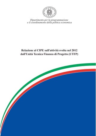 Relazione al CIPE sull'attività svolta nel 2007
dall'Unità Tecnica Finanza di Progetto (UTFP)
Dipartimento per la programmazione
e il coordinamento della politica economica
Relazione al CIPE sull'attività svolta nel 2012
dall'Unità Tecnica Finanza di Progetto (UTFP)
 