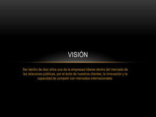 Ser dentro de diez años una de la empresas líderes dentro del mercado de
las relaciones públicas, por el éxito de nuestros clientes, la innovación y la
capacidad de competir con mercados internacionales.
VISIÓN
 
