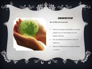 OBJETIVOS
Ser el líder del mercado.
• Crear una imagen intachable de nuestra
empresa con el antecedente de una
trabajo eficiente.
• Ser recordados por distintos tipos de
empresas.
• Marcar la diferencia en nuestros trabajo
y eventos.
 