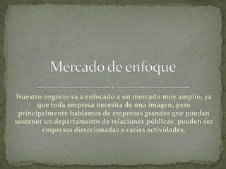 Nuestro negocio va a enfocado a un mercado muy amplio, ya
que toda empresa necesita de una imagen, pero
principalmente hablamos de empresas grandes que puedan
sostener un departamento de relaciones públicas; pueden ser
empresas direccionadas a varias actividades.
 