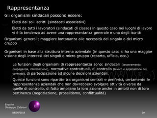 03/09/2016 10
Exquire
Giuseppe Catalani
Rappresentanza
Gli organismi sindacali possono essere:
Eletti dai soli iscritti (sindacati associativi)
Eletti da tutti i lavoratori (sindacati di classe) in questo caso nei luoghi di lavoro
vi è la tendenza ad avere una rappresentanza generale e una degli iscritti
Organismi generali; maggiore lontananza alle necessità del singolo o del micro
gruppo
Organismi in base alla struttura interna aziendale (in questo caso si ha una maggior
visione degli interessi dei singoli o micro gruppo (reparto, ufficio, ecc.)
Le funzioni degli organismi di rappresentanza sono: sindacali (tesseramento,
propaganda, informazione), normative contrattuali, di controllo (lavoro e applicazione dei
contratti), di partecipazione ad alcune decisioni aziendali.
Queste funzioni sono ripartite tra organismi centrali e periferici, certamente le
rappresentanze aziendali che non dovrebbero svolgere attività diverse da
quelle di controllo, di fatto ampliano la loro azione anche in ambiti non di loro
pertinenza (negoziazione, proselitismo, conflittualità)
 