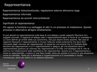 03/09/2016 11
Exquire
Giuseppe Catalani
Rappresentanza
Rappresentanza istituzionalizzata; regolazione esterna attraverso leggi
Rappresentanza informale
Rappresentanza da accordi interconfederali
Significato di rappresentanza
Chi agisce in funzione e a vantaggio di altri in un processo di mediazione. Questo
processo è alternativo all’agire direttamente.
Si può attuare la rappresentanza sulla base di una delega o quale rapporto fiduciario tra i
soggetti coinvolti. Il rapporto di delega vede il rappresentante agire in forza di un mandato in
cui sono definiti gli ambiti della sua autonomia, che può essere anche assente. Nel caso di
rapporto fiduciario il rappresentante si muove nella più ampia autonomia ma deve farsi
interprete degli interessi dei rappresentati. Si passa da una azione che è il risultato delle
decisioni dei rappresentati a cui il rappresentante si adegua, ad una situazione dove il
rappresentante gestisce gli interessi dei rappresentati e ne trae una strategia che è, non la
somma ma l’elaborazione delle aspettative dei rappresentati. Quanto più il rappresentante e
vicino ai rappresentati, o siamo in una fase inziale, tanto più questo si muove in una situazione
vicina al mandato. Tanto più si allontana e l’organizzazione si è consolidata e risulta
riconosciuta, tanto più siamo in un sistema fiduciario.
 