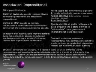 03/09/2016 14
Exquire
Giuseppe Catalani
Associazioni Imprenditoriali
Gli imprenditori sono:
Datori di lavoro che agendo regolano il lavoro
aziendale e partecipando alle associazioni
imprenditoriali.
Uomini di affari agendo sui mercati,
influenzando la politica attraverso associazioni
commerciali e/o formando coalizioni tra aziende.
Per la tutela dei loro interessi agiscono:
In modo individuale (mercato – area politica),
Azione collettiva (internazionale –fusioni;
coordinato –consorzi)
Associazionismo.
Questa duttilità di scelta nell’agire è la
base di quella che è stata definita la
“asimmetria” tra organizzazioni
imprenditoriali e dei lavoratori
Le ragioni dell’associazione imprenditoriale:
tutela nei confronti del governo in materia di
legislazione economica e sociale. Contrastare
l’azione delle organizzazioni dei lavoratori
Funzioni: assistenza, consulenza,
rappresentanza nella contrattazione collettiva
e nelle controversie, tutela degli interessi nei
rapporti con il governo e i poteri pubblici)
Struttura: territoriale e di categoria. Vi è libertà di scelta tra una o entrambe (per le
rappresentanze dei lavoratori la scelta è obbligata se iscritti si è iscritti ad entrambe le linee
organizzative). Sussiste una elevata frammentazione dei settori di attività delle imprese
(agricoltura, industria, commercio, servizi) e delle dimensioni 8artigiane, piccole, medio piccole,
grandi).
 
