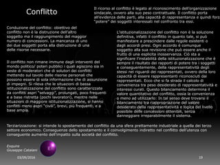 03/09/2016 19
Exquire
Giuseppe Catalani
Conflitto
Conduzione del conflitto: obiettivo del
conflitto non è la distruzione dell’altro
soggetto ma il raggiungimento del maggior
numero di concessioni. La mancanza di uno
dei due soggetti porta alla distruzione di una
delle risorse necessarie.
Il ricorso al conflitto è legato al riconoscimento dell’organizzazione
sindacale, ovvero alla suo peso contrattuale. Il conflitto porta
all’evidenza delle parti, alla capacità di rappresentanza e quindi forza
“potere” dei soggetti interessati nel confronto tra essi.
L’istituzionalizzazione del conflitto non è la soluzione
definitiva, infatti il conflitto in quanto tale, si può
manifestare a prescindere dalle regole esistenti o
dagli accordi presi. Ogni accordo è comunque
soggetto alla sua revisione che può essere anche il
frutto di una esplicita inosservanza. Ciò sta a
significare l’instabilità della istituzionalizzazione che è
sempre il risultato dei rapporti di potere tra i soggetti
e conseguentemente, della rappresentatività degli
stessi nei riguardi dei rappresentati, ovvero della loro
capacità di essere rappresentanti riconosciuti dai
rappresentati. Ecco che si fa strada il calcolo di
convenienza tra peso desiderato di rappresentatività e
interessi curati. Questo bilanciamento determina il
valore quantitativo del conflitto, ossia la convenienza
o meno ad utilizzarlo: In tal senso deve trovarsi il
bilanciamento tra riappropriazione del valore
desiderato della rappresentatività e logica del livello
possibile delle concessioni ottenibili, senza
danneggiare irreparabilmente il sistema.
Il conflitto non rimane immune dagli interventi del
mondo politico/ poteri pubblici i quali agiscono sia in
veste di moderatori che di solutori dei conflitti
mettendo sul tavolo delle risorse personali che
possono essere di sola informazione che di assunzione
di impegni. Si rileva che le situazioni di bassa
istituzionalizzazione del conflitto sono caratterizzate
da conflitti aspri “selvaggi”, prolungati, poco frequenti
e a base ristretta (pochi lavoratori), mentre nelle
situazioni di maggiore istituzionalizzazione, si hanno
conflitti meno aspri “civili”, brevi, più frequenti, e a
base ampia.
Terziarizzazione: si intende lo spostamento del conflitto da una sfera prettamente industriale a quella dei terzo
settore economico. Conseguenze dello spostamento e il coinvolgimento indiretto nel conflitto dell’utenza con
conseguente aumento dell’impatto sulla società del conflitto.
 