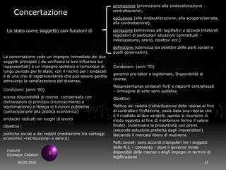 03/09/2016 22
Exquire
Giuseppe Catalani
Concertazione
La concertazione vede un impegno immediato dei due
soggetti principali ( da verificare la loro influenza sui
rappresentati) e un impegno ipotetico e comunque di
lungo periodo per lo stato, con il rischio per i sindacati
è di una crisi di rappresentanza che può essere gestita
attraverso la canalizzazione del dissenso.
Condizioni: (anni ’70)
governo pro-labor e legittimato, Disponibilità di
risorse.
Rappresentanze sindacali forti e rapporti centralizzati
– immagine di ente semi pubblico
Obiettivi:
Politica dei redditi (ridistribuzione delle risorse al fine
di controllare l’inflazione, ossia data una risorsa che
è il risultato di due variabili, queste si muovono in
modo opposto al fine di mantenere fermo il valore
finale). Incentivare la produttività con premi
(seconda soluzione preferita dagli imprenditori)
lasciando il mercato libero di muoversi.
Patti sociali: sono accordi triangolari tra i soggetti
delle R.I. – consenso - dove il governo rende
disponibili delle risorse o degli impegni in termini di
legiferazione
Lo stato come soggetto con funzioni di
ammissione (promozione alla sindacalizzazione -
contrattazione),
esclusione (alla sindacalizzazione, allo sciopero/serrata,
alla contrattazione),
correzione (attraverso atti legislativi o accordi trilaterali
regolatori di particolari situazioni contrattuali –
indicizzazione, orario, obiettivi ecc.)
definizione (coerenza tra obiettivi delle parti sociali e
quelli governativi).
Condizioni: (anni ’90)
scarsa disponibilità di risorse, compensata con
dichiarazioni di principio (riconoscimento e
legittimazione) e delega di funzioni pubbliche
(partecipazione alla politica economica)
sindacati radicati nei luoghi di lavoro
Obiettivi:
politiche sociali e dei redditi (mediazione tra vantaggi
economici –retribuzione- e servizi)
 