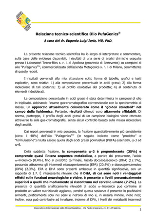 1
Osservatorio Internazionale dello Stress Ossidativo – Via Paolo Grisignano, 21. 84127 Salerno.
Relazione tecnico-scientifica Olio PufaGenics®
A cura del dr. Eugenio Luigi Iorio, MD, PhD.
La presente relazione tecnico-scientifica ha lo scopo di interpretare e commentare,
sulla base delle evidenze disponibili, i risultati di una serie di analisi chimiche eseguite
presso i Laboratori Tecno-Bios s. r. l. di Apollosa (provincia di Benevento) su campioni di
olio “Pufagenics®
”, commercializzato dall’azienda Metagenics s. r. l. di Milano, committente
di questo report.
I risultati pervenuti alla mia attenzione sotto forma di tabelle, grafici e testi
esplicativi, sono relativi: 1) alla composizione percentuale in acidi grassi; 2) alla forma
molecolare di tali sostanze; 3) al profilo ossidativo del prodotto; 4) al contenuto di
elementi indesiderati.
La composizione percentuale in acidi grassi è stata determinata in campioni di olio
in triplicato, abbinando l’esame gas-cromatografico convenzionale con la spettrometria di
massa, un approccio attualmente considerato come il “golden standard” nel
campo della lipidomica. Pertanto, risultati ottenuti sono altamente affidabili. Di
norma, purtroppo, il profilo degli acidi grassi di un campione biologico viene ottenuto
attraverso la sola gas-cromatografia, senza alcun controllo basato sulla massa molecolare
degli analiti.
Dai report pervenuti in mio possesso, la frazione quantitativamente più consistente
(circa il 40%) dell’olio “Pufagenics®
” (in seguito indicato come “prodotto” o
“formulazione”) risulta essere quella degli acidi grassi poliinsaturi (PUFA) essenziali, ω-3 ed
ω-6.
Della suddetta frazione, la componente ω-3 è preponderante (35%) e
comprende quasi l’intera sequenza metabolica, a partire dal precursore, l’acido
α−linolenico (0.4%), fino al prodotto terminale, l’acido docosoesaenoico (DHA) (12.1%),
passando attraverso gli intermedi eicosapentaenoico (EPA) (20.5%) e docosopentaenoico
(DPA) (2.3%). EPA e DHA sono presenti ambedue in quantità significative, con un
rapporto di 1.7. È interessante rilevare che il DHA, di cui sono noti i vantaggiosi
effetti sulle funzioni neurologiche e visive, è presente a livelli percentualmente
superiori a quelli che mediamente si riscontrano nel cervello umano (7.2%). La
presenza di quantità analiticamente rilevabili di acido α−linolenico può conferire al
prodotto un valore nutrizionale aggiunto, perché questa sostanza è presente in pochissimi
alimenti, praticamente solo nei semi e nell’olio di lino e, in misura minore, nelle noci;
inoltre, essa può contribuire ad innalzare, insieme al DPA, i livelli dei metaboliti intermedi
 