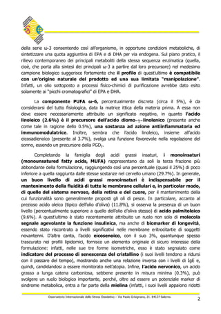 2
Osservatorio Internazionale dello Stress Ossidativo – Via Paolo Grisignano, 21. 84127 Salerno.
della serie ω-3 consentendo così all’organismo, in opportune condizioni metaboliche, di
sintetizzare una quota aggiuntiva di EPA e di DHA per via endogena. Sul piano pratico, il
rilievo contemporaneo dei principali metaboliti della stessa sequenza enzimatica (quella,
cioè, che porta alla sintesi dei principali ω-3 a partire dal loro precursore) nel medesimo
campione biologico suggerisce fortemente che il profilo di quest’ultimo è compatibile
con un’origine naturale del prodotto ed una sua limitata “manipolazione”.
Infatti, un olio sottoposto a processi fisico-chimici di purificazione avrebbe dato esito
solamente ai “picchi cromatografici” di EPA e DHA.
La componente PUFA ω-6, percentualmente discreta (circa il 5%), è da
considerarsi del tutto fisiologica, data la matrice ittica della materia prima. A essa non
deve essere necessariamente attribuito un significato negativo, in quanto l’acido
linoleico (2.6%) è il precursore dell’acido diomo−γ−linolenico (presente anche
come tale in ragione dello 0.5%), una sostanza ad azione antiinfiammatoria ed
immunomodulatrice. Inoltre, sembra che l’acido linoleico, insieme all’acido
eicosadienoico (presente al 3.7%), svolga una funzione favorevole nella regolazione del
sonno, essendo un precursore della PGD2.
Completando la famiglia degli acidi grassi insaturi, i monoinsaturi
(monounsatured fatty acids, MUFA) rappresentano da soli la terza frazione più
abbondante della formulazione, raggiungendo così una percentuale (quasi il 25%) di poco
inferiore a quella raggiunta dalle stesse sostanze nel cervello umano (29.7%). In generale,
un buon livello di acidi grassi monoinsaturi è indispensabile per il
mantenimento della fluidità di tutte le membrane cellulari e, in particolar modo,
di quelle del sistema nervoso, della retina e del cuore, per il mantenimento della
cui funzionalità sono generalmente proposti gli oli di pesce. In particolare, accanto al
prezioso acido oleico (tipico dell’olio d’oliva) (11.8%), si osserva la presenza di un buon
livello (percentualmente superiore a quello dell’olio d’oliva stesso) di acido palmitoleico
(9.6%). A quest’ultimo è stato recentemente attribuito un ruolo non solo di molecola
segnale agevolante la funzione insulinica, ma anche di biomarker di longevità,
essendo stato riscontrato a livelli significativi nelle membrane eritrocitartie di soggetti
novantenni. D’altro canto, l’acido eicosenoico, con il suo 3%, quantunque spesso
trascurato nei profili lipidomici, fornisce un elemento originale di sicuro interesse della
formulazione: infatti, nelle sue tre forme isometriche, esso è stato segnalato come
indicatore del processo di senescenza del cristallino (i suoi livelli tendono a ridursi
con il passare del tempo), mostrando anche una relazione inversa con i livelli di IgE e,
quindi, candidandosi a essere monitorato nell’atopia. Infine, l’acido nervonico, un acido
grasso a lunga catena carboniosa, sebbene presente in misura minima (0.3%), può
svolgere un ruolo biologico importante, perché, oltre ad essere un potenziale marker di
sindrome metabolica, entra a far parte della mielina (infatti, i suoi livelli appaiono ridotti
 