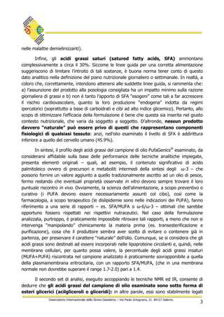 3
Osservatorio Internazionale dello Stress Ossidativo – Via Paolo Grisignano, 21. 84127 Salerno.
nelle malattie demielinizzanti).
Infine, gli acidi grassi saturi (satured fatty acids, SFA) ammontano
complessivamente a circa il 30%. Siccome le linee guida per una corretta alimentazione
suggeriscono di limitare l’introito di tali sostanze, è buona norma tener conto di questo
dato analitico nella definizione del piano nutrizionale giornaliero o settimanale. In realtà, a
coloro che, correttamente, intendono attenersi alle suddette linee guida, si rammenta che:
a) l’assunzione del prodotto alla posologia consigliata ha un impatto minimo sulla razione
giornaliera di grassi e b) non è tanto l’apporto di SFA “esogeni” come tali a far accrescere
il rischio cardiovascolare, quanto la loro produzione “endogena” indotta da regimi
ipercalorici (soprattutto a base di carboidrati e cibi ad alto indice glicemico). Pertanto, allo
scopo di ottimizzare l’efficacia della formulazione è bene che questa sia inserita nel giusto
contesto nutrizionale, che varia da soggetto a soggetto. D’altronde, nessun prodotto
davvero “naturale” può essere privo di questi che rappresentano componenti
fisiologici di qualsiasi tessuto: anzi, nell’olio esaminato il livello di SFA è addirittura
inferiore a quello del cervello umano (45.9%).
In sintesi, il profilo degli acidi grassi del campione di olio PufaGenics®
esaminato, da
considerarsi affidabile sulla base delle performance delle tecniche analitiche impiegate,
presenta elementi originali – quali, ad esempio, il contenuto significativo di acido
palmitoleico ovvero di precursori e metaboliti intermedi della sintesi degli ω-3 – che
possono fornire un valore aggiunto a quello tradizionalmente ascritto ad un olio di pesce,
fermo restando che eventuali proprietà osservate in vitro devono sempre trovare il loro
puntuale riscontro in vivo. Ovviamente, la scienza dell’alimentazione, a scopo preventivo o
curativo (i PUFA devono essere necessariamente assunti col cibo), così come la
farmacologia, a scopo terapeutico (le dislipidemie sono nelle indicazioni dei PUFA), fanno
riferimento a una serie di rapporti – es. SFA/MUFA o ω-6/ω-3 – ottimali che sarebbe
opportuno fossero rispettati nei rispettivi nutraceutici. Nel caso della formulazione
analizzata, purtroppo, è praticamente impossibile ritrovare tali rapporti, a meno che non si
intervenga “manipolando” chimicamente la materia prima (es. transesterificazione e
purificazione), cosa che il produttore sembra aver scelto di evitare o contenere già in
partenza, per preservare il carattere “naturale” dell’olio. Comunque, se si considera che gli
acidi grassi sono destinati ad essere incorporati nelle lipoproteine circolanti e, quindi, nelle
membrane cellulari, per quanto possa valere, la percentuale degli acidi grassi insaturi
(MUFA+PUFA) riscontrata nel campione analizzato è praticamente sovrapponibile a quella
della plasmamembrana eritrocitaria, con un rapporto SFA/MUFA, (che in una membrana
normale non dovrebbe superare il range 1.7-2.0) pari a 1.4.
Il secondo set di analisi, eseguito accoppiando le tecniche NMR ed IR, consente di
dedurre che gli acidi grassi del campione di olio esaminato sono sotto forma di
esteri glicerici (acilgliceroli o gliceridi): in altre parole, essi sono stabilmente legati
 