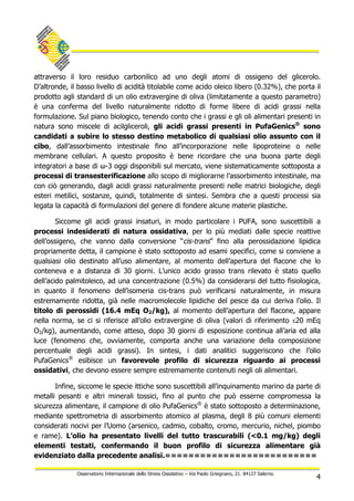 4
Osservatorio Internazionale dello Stress Ossidativo – Via Paolo Grisignano, 21. 84127 Salerno.
attraverso il loro residuo carbonilico ad uno degli atomi di ossigeno del glicerolo.
D’altronde, il basso livello di acidità titolabile come acido oleico libero (0.32%), che porta il
prodotto agli standard di un olio extravergine di oliva (limitatamente a questo parametro)
è una conferma del livello naturalmente ridotto di forme libere di acidi grassi nella
formulazione. Sul piano biologico, tenendo conto che i grassi e gli oli alimentari presenti in
natura sono miscele di acilgliceroli, gli acidi grassi presenti in PufaGenics®
sono
candidati a subire lo stesso destino metabolico di qualsiasi olio assunto con il
cibo, dall’assorbimento intestinale fino all’incorporazione nelle lipoproteine o nelle
membrane cellulari. A questo proposito è bene ricordare che una buona parte degli
integratori a base di ω-3 oggi disponibili sul mercato, viene sistematicamente sottoposta a
processi di transesterificazione allo scopo di migliorarne l’assorbimento intestinale, ma
con ciò generando, dagli acidi grassi naturalmente presenti nelle matrici biologiche, degli
esteri metilici, sostanze, quindi, totalmente di sintesi. Sembra che a questi processi sia
legata la capacità di formulazioni del genere di fondere alcune materie plastiche.
Siccome gli acidi grassi insaturi, in modo particolare i PUFA, sono suscettibili a
processi indesiderati di natura ossidativa, per lo più mediati dalle specie reattive
dell’ossigeno, che vanno dalla conversione “cis-trans” fino alla perossidazione lipidica
propriamente detta, il campione è stato sottoposto ad esami specifici, come si conviene a
qualsiasi olio destinato all’uso alimentare, al momento dell’apertura del flacone che lo
conteneva e a distanza di 30 giorni. L’unico acido grasso trans rilevato è stato quello
dell’acido palmitoleico, ad una concentrazione (0.5%) da considerarsi del tutto fisiologica,
in quanto il fenomeno dell’isomeria cis-trans può verificarsi naturalmente, in misura
estremamente ridotta, già nelle macromolecole lipidiche del pesce da cui deriva l’olio. Il
titolo di perossidi (16.4 mEq O2/kg), al momento dell’apertura del flacone, appare
nella norma, se ci si riferisce all’olio extravergine di oliva (valori di riferimento ≤20 mEq
O2/kg), aumentando, come atteso, dopo 30 giorni di esposizione continua all’aria ed alla
luce (fenomeno che, ovviamente, comporta anche una variazione della composizione
percentuale degli acidi grassi). In sintesi, i dati analitici suggeriscono che l’olio
PufaGenics®
esibisce un favorevole profilo di sicurezza riguardo ai processi
ossidativi, che devono essere sempre estremamente contenuti negli oli alimentari.
Infine, siccome le specie ittiche sono suscettibili all’inquinamento marino da parte di
metalli pesanti e altri minerali tossici, fino al punto che può esserne compromessa la
sicurezza alimentare, il campione di olio PufaGenics®
è stato sottoposto a determinazione,
mediante spettrometria di assorbimento atomico al plasma, degli 8 più comuni elementi
considerati nocivi per l’Uomo (arsenico, cadmio, cobalto, cromo, mercurio, nichel, piombo
e rame). L’olio ha presentato livelli del tutto trascurabili (<0.1 mg/kg) degli
elementi testati, confermando il buon profilo di sicurezza alimentare già
evidenziato dalla precedente analisi.==========================
 