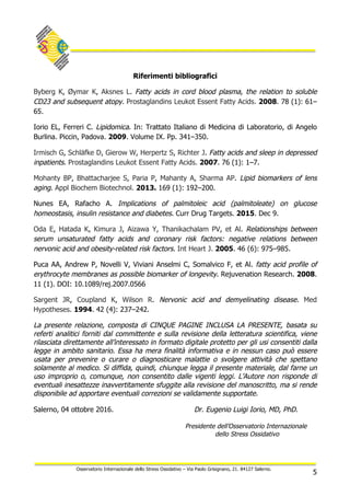 5
Osservatorio Internazionale dello Stress Ossidativo – Via Paolo Grisignano, 21. 84127 Salerno.
Riferimenti bibliografici
Byberg K, Øymar K, Aksnes L. Fatty acids in cord blood plasma, the relation to soluble
CD23 and subsequent atopy. Prostaglandins Leukot Essent Fatty Acids. 2008. 78 (1): 61–
65.
Iorio EL, Ferreri C. Lipidomica. In: Trattato Italiano di Medicina di Laboratorio, di Angelo
Burlina. Piccin, Padova. 2009. Volume IX. Pp. 341–350.
Irmisch G, Schläfke D, Gierow W, Herpertz S, Richter J. Fatty acids and sleep in depressed
inpatients. Prostaglandins Leukot Essent Fatty Acids. 2007. 76 (1): 1–7.
Mohanty BP, Bhattacharjee S, Paria P, Mahanty A, Sharma AP. Lipid biomarkers of lens
aging. Appl Biochem Biotechnol. 2013. 169 (1): 192–200.
Nunes EA, Rafacho A. Implications of palmitoleic acid (palmitoleate) on glucose
homeostasis, insulin resistance and diabetes. Curr Drug Targets. 2015. Dec 9.
Oda E, Hatada K, Kimura J, Aizawa Y, Thanikachalam PV, et Al. Relationships between
serum unsaturated fatty acids and coronary risk factors: negative relations between
nervonic acid and obesity-related risk factors. Int Heart J. 2005. 46 (6): 975–985.
Puca AA, Andrew P, Novelli V, Viviani Anselmi C, Somalvico F, et Al. fatty acid profile of
erythrocyte membranes as possible biomarker of longevity. Rejuvenation Research. 2008.
11 (1). DOI: 10.1089/rej.2007.0566
Sargent JR, Coupland K, Wilson R. Nervonic acid and demyelinating disease. Med
Hypotheses. 1994. 42 (4): 237–242.
La presente relazione, composta di CINQUE PAGINE INCLUSA LA PRESENTE, basata su
referti analitici forniti dal committente e sulla revisione della letteratura scientifica, viene
rilasciata direttamente all’interessato in formato digitale protetto per gli usi consentiti dalla
legge in ambito sanitario. Essa ha mera finalità informativa e in nessun caso può essere
usata per prevenire o curare o diagnosticare malattie o svolgere attività che spettano
solamente al medico. Si diffida, quindi, chiunque legga il presente materiale, dal farne un
uso improprio o, comunque, non consentito dalle vigenti leggi. L’Autore non risponde di
eventuali inesattezze inavvertitamente sfuggite alla revisione del manoscritto, ma si rende
disponibile ad apportare eventuali correzioni se validamente supportate.
Salerno, 04 ottobre 2016. Dr. Eugenio Luigi Iorio, MD, PhD.
Presidente dell’Osservatorio Internazionale
dello Stress Ossidativo
	
 