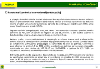 D e lo itte
  AGEMAR                                                                PANORAMA ECONÔMICO
                                                                      Panorama Macroeconômico


   Panorama Econômico Internacional (continuação)

      A projeção do saldo comercial do mercado interno é de equilíbrio com o mercado externo. O fim da
      recessão principalmente nos países da zona do euro e EUA e o contínuo aquecimento da demanda
      interna projetam um animador aumento da corrente de comércio, que registrou em 2009 a única
      queda dos últimos sete anos (-26,54%).

      Segundo os dados divulgados pelo MDIC, em 2009 a China consolidou-se como a principal parceira
      comercial do País, com um volume de negócios de US$ 36,1 bilhões. O país asiático superou os
      Estados Unidos, importando principalmente soja e minério de ferro.

      Existem, porém, pontos condicionantes à recuperação econômica internacional. A elevação dos
      déficits públicos e a emergência de uma crise de pagamento em países da zona do Euro são fatores
      de instabilidade. Outra grande preocupação é a volatilidade do preço do petróleo. Conforme se
      pode observar no gráfico 1.2, de 2002 a 2006, as cotações do petróleo apresentaram majoração,
      registrando um valor mínimo de US$ 18,17, em 18/01/2002, e máximo de US$ 78,26, em
      09/08/2006, declinando posteriormente até o final daquele ano.

      Entretanto, contrariando, as previsões dos analistas de mercado, em 2007 iniciaram uma trajetória
      de significativo crescimento até atingir seu preço máximo em meados de 2008, elevando-se em
      mais de 46,3% entre os meses de março e setembro. Posteriormente, observou-se uma forte
      queda, ocasionada pela crise financeira internacional.

                                           www.agemar.com.br                                              10
 