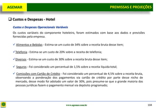 D e lo itte
  AGEMAR                                                                       PREMISSAS e Projeções
                                                                                Premissas E PROJEÇÕES

   Custos e Despesas - Hotel
     Custos e Despesas Operacionais Variáveis
     Os custos variáveis do componente hoteleiro, foram estimados com base aos dados e previsões
     fornecidas pela empresa.

      Alimentos e Bebidas - Estima-se um custo de 34% sobre a receita bruta desse item;

     Telefonia - Estima-se um custo de 20% sobre a receita de telefonia;

     Diversos - Estima-se um custo de 30% sobre a receita bruta desse item;

      Seguros - Foi considerado um percentual de 1,5% sobre a receita líquida total;

      Comissões com Cartão de Crédito - Foi considerado um percentual de 4,5% sobre a receita bruta,
      observando a ponderação dos pagamentos via cartão de crédito por parte desse nicho de
      mercado, desse modo foi adotado um valor de 30%, pois presume-se que a grande maioria das
      pessoas jurídicas fazem o pagamento mensal via depósito programado;




                                             www.agemar.com.br                                          104
 