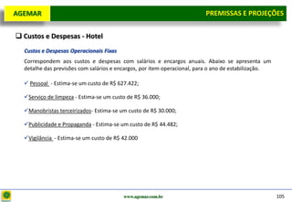 D e lo itte
  AGEMAR                                                                    PREMISSAS e Projeções
                                                                             Premissas E PROJEÇÕES

   Custos e Despesas - Hotel
     Custos e Despesas Operacionais Fixas
     Correspondem aos custos e despesas com salários e encargos anuais. Abaixo se apresenta um
     detalhe das previsões com salários e encargos, por item operacional, para o ano de estabilização.

      Pessoal - Estima-se um custo de R$ 627.422;

     Serviço de limpeza - Estima-se um custo de R$ 36.000;

     Manobristas terceirizados- Estima-se um custo de R$ 30.000;

     Publicidade e Propaganda - Estima-se um custo de R$ 44.482;

     Vigilância - Estima-se um custo de R$ 42.000




                                            www.agemar.com.br                                            105
 