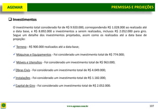 D e lo itte
  AGEMAR                                                                         PREMISSAS e Projeções
                                                                                  Premissas E PROJEÇÕES

   Investimentos
     O investimento total considerado foi de R$ 9.920.000, correspondendo R$ 1.028.000 ao realizado até
     a data base, e R$ 8.892.000 a investimentos a serem realizados, inclusos R$ 2.052.000 para giro.
     Segue um detalhe dos investimentos projetados, assim como os realizados até a data base de
     projeção:

      Terreno - R$ 900.000 realizados até a data base;

      Máquinas e Equipamentos - Foi considerado um investimento total de R$ 774.000;

      Móveis e Utensílios - Foi considerado um investimento total de R$ 963.000;

     Obras Civis - Foi considerado um investimento total de R$ 4.049.000;

     Instalações - Foi considerado um investimento total de R$ 1.182.000;

     Capital de Giro - Foi considerado um investimento total de R$ 2.052.000.




                                             www.agemar.com.br                                            107
 