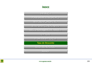 D e lo itte
                           ÍNDICE

                        Introdução
                Panorama Macroeconômico
                  Mercado e Concorrência
                Breve Descrição da Empresa
              Análise Retrospectiva Financeira
                         O Projeto
                   Premissas e Projeções
                     Taxa de Desconto
                   Resultado do Estudo
                           Anexos



                       www.agemar.com.br         109
 