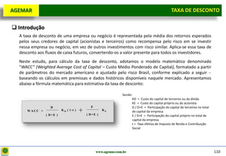 D e lo itte
  AGEMAR                                                                                              TAXA de Desconto
                                                                                                      Taxa DE DESCONTO

   Introdução
     A taxa de desconto de uma empresa ou negócio é representada pela média dos retornos esperados
     pelos seus credores de capital (acionistas e terceiros) como recompensa pelo risco em se investir
     nessa empresa ou negócio, em vez de outros investimentos com risco similar. Aplica-se essa taxa de
     desconto aos fluxos de caixa futuros, convertendo-os a valor presente para todos os investidores.
     Neste estudo, para cálculo da taxa de desconto, adotamos o modelo matemático denominado
     “WACC” (Weighted Average Cost of Capital – Custo Médio Ponderado de Capital), formatado a partir
     de parâmetros do mercado americano e ajustado pelo risco Brasil, conforme explicado a seguir
     baseando os cálculos em premissas e dados históricos disponíveis naquele mercado. Apresentamos
     abaixo a fórmula matemática para estimativa da taxa de desconto:

                                                                    Sendo:
                                                                          KD = Custo do capital de terceiros ou da dívida
                                                                          KE = Custo do capital próprio ou do acionista
                     D                            E                       D / D+E = Participação do capital de terceiros no total
         W ACC =
                   ( D+E )
                             K D ( 1 -t )   +   ( D+E )
                                                          KE              de capital da empresa
                                                                          E / D+E = Participação do capital próprio no total de
                                                                          capital da empresa
                                                                          t = Taxa efetiva de Imposto de Renda e Contribuição
                                                                          Social




                                                      www.agemar.com.br                                                             110
 