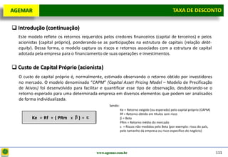 D e lo itte
  AGEMAR                                                                                        TAXA de Desconto
                                                                                                Taxa DE DESCONTO

   Introdução (continuação)
    Este modelo reflete os retornos requeridos pelos credores financeiros (capital de terceiros) e pelos
    acionistas (capital próprio), ponderando-se as participações na estrutura de capitais (relação debt-
    equity). Dessa forma, o modelo captura os riscos e retornos associados com a estrutura de capital
    adotada pela empresa para o financiamento de suas operações e investimentos.


   Custo de Capital Próprio (acionista)
     O custo de capital próprio é, normalmente, estimado observando o retorno obtido por investidores
     no mercado. O modelo denominado “CAPM” (Capital Asset Pricing Model – Modelo de Precificação
     de Ativos) foi desenvolvido para facilitar e quantificar esse tipo de observação, desdobrando-se o
     retorno esperado para uma determinada empresa em diversos elementos que podem ser analisados
     de forma individualizada.
                                                   Sendo:
                                                            Ke = Retorno exigido (ou esperado) pelo capital próprio (CAPM)
                                                            Rf = Retorno obtido em títulos sem risco
           Ke = Rf + ( PRm x       )+                         = Beta
                                                            PRm = Retorno médio do mercado
                                                              = Riscos não medidos pelo Beta (por exemplo: risco do país,
                                                            pelo tamanho da empresa ou risco específico do negócio)




                                            www.agemar.com.br                                                                111
 
