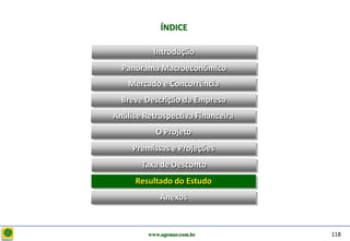 D e lo itte
                           ÍNDICE

                        Introdução
                Panorama Macroeconômico
                  Mercado e Concorrência
                Breve Descrição da Empresa
              Análise Retrospectiva Financeira
                         O Projeto
                   Premissas e Projeções
                     Taxa de Desconto
                   Resultado do Estudo
                           Anexos



                       www.agemar.com.br         118
 