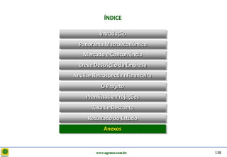 D e lo itte
                           ÍNDICE

                        Introdução
                Panorama Macroeconômico
                  Mercado e Concorrência
                Breve Descrição da Empresa
              Análise Retrospectiva Financeira
                         O Projeto
                   Premissas e Projeções
                     Taxa de Desconto
                   Resultado do Estudo
                           Anexos



                       www.agemar.com.br         138
 