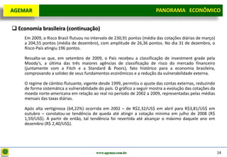 D e lo itte
  AGEMAR                                                                  PANORAMA ECONÔMICO
                                                                        Panorama Macroeconômico


   Economia brasileira (continuação)
       Em 2009, o Risco Brasil flutuou no intervalo de 230,91 pontos (média das cotações diárias de março)
       a 204,55 pontos (média de dezembro), com amplitude de 26,36 pontos. No dia 31 de dezembro, o
       Risco-País atingiu 196 pontos.

       Ressalta-se que, em setembro de 2009, o País recebeu a classificação de investment grade pela
       Moody’s, a última das três maiores agências de classificação de risco do mercado financeiro
       (juntamente com a Fitch e a Standard & Poors), fato histórico para a economia brasileira,
       comprovando a solidez de seus fundamentos econômicos e a redução da vulnerabilidade externa.

       O regime de câmbio flutuante, vigente desde 1999, permitiu o ajuste das contas externas, reduzindo
       de forma sistemática a vulnerabilidade do país. O gráfico a seguir mostra a evolução das cotações da
       moeda norte-americana em relação ao real no período de 2002 a 2009, representadas pelas médias
       mensais das taxas diárias.

       Após alta vertiginosa (64,22%) ocorrida em 2002 – de R$2,32/US$ em abril para R$3,81/US$ em
       outubro – constatou-se tendência de queda até atingir a cotação mínima em julho de 2008 (R$
       1,59/US$). A partir de então, tal tendência foi revertida até alcançar o máximo daquele ano em
       dezembro (R$ 2,40/US$).




                                            www.agemar.com.br                                                 14
 