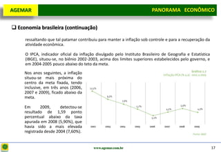 D e lo itte
  AGEMAR                                                                  PANORAMA ECONÔMICO
                                                                        Panorama Macroeconômico


   Economia brasileira (continuação)

       ressaltando que tal patamar contribuiu para manter a inflação sob controle e para a recuperação da
       atividade econômica.

       O IPCA, indicador oficial da inflação divulgado pelo Instituto Brasileiro de Geografia e Estatística
       (IBGE), situou-se, no biênio 2002-2003, acima dos limites superiores estabelecidos pelo governo, e
       em 2004-2005 pouco abaixo do teto da meta.
       Nos anos seguintes, a inflação
       situou-se mais próxima do
       centro da meta fixada, tendo
       inclusive, em três anos (2006,
       2007 e 2009), ficado abaixo da
       meta.

       Em       2009,     detectou-se
       resultado de 1,59 ponto
       percentual abaixo da taxa
       apurada em 2008 (5,90%), que
       havia sido a mais elevada
       registrada desde 2004 (7,60%).


                                           www.agemar.com.br                                                  17
 