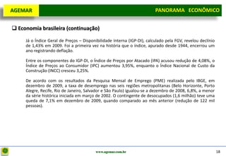 D e lo itte
  AGEMAR                                                                  PANORAMA ECONÔMICO
                                                                        Panorama Macroeconômico


   Economia brasileira (continuação)

       Já o Índice Geral de Preços – Disponibilidade Interna (IGP-DI), calculado pela FGV, revelou declínio
       de 1,43% em 2009. Foi a primeira vez na história que o índice, apurado desde 1944, encerrou um
       ano registrando deflação.

       Entre os componentes do IGP-DI, o Índice de Preços por Atacado (IPA) acusou redução de 4,08%, o
       Índice de Preços ao Consumidor (IPC) aumentou 3,95%, enquanto o Índice Nacional de Custo da
       Construção (INCC) cresceu 3,25%.

       De acordo com os resultados da Pesquisa Mensal de Emprego (PME) realizada pelo IBGE, em
       dezembro de 2009, a taxa de desemprego nas seis regiões metropolitanas (Belo Horizonte, Porto
       Alegre, Recife, Rio de Janeiro, Salvador e São Paulo) igualou-se a dezembro de 2008, 6,8%, a menor
       da série histórica iniciada em março de 2002. O contingente de desocupados (1,6 milhão) teve uma
       queda de 7,1% em dezembro de 2009, quando comparado ao mês anterior (redução de 122 mil
       pessoas).




                                           www.agemar.com.br                                                  18
 