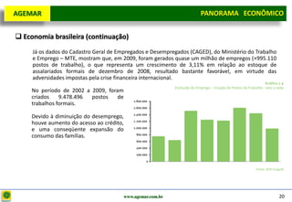 D e lo itte
  AGEMAR                                                              PANORAMA ECONÔMICO
                                                                    Panorama Macroeconômico


   Economia brasileira (continuação)
       Já os dados do Cadastro Geral de Empregados e Desempregados (CAGED), do Ministério do Trabalho
       e Emprego – MTE, mostram que, em 2009, foram gerados quase um milhão de empregos (+995.110
       postos de trabalho), o que representa um crescimento de 3,11% em relação ao estoque de
       assalariados formais de dezembro de 2008, resultado bastante favorável, em virtude das
       adversidades impostas pela crise financeira internacional.

       No período de 2002 a 2009, foram
       criados    9.478.496 postos    de
       trabalhos formais.

       Devido à diminuição do desemprego,
       houve aumento do acesso ao crédito,
       e uma conseqüente expansão do
       consumo das famílias.




                                          www.agemar.com.br                                             20
 