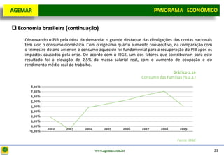 D e lo itte
  AGEMAR                                                                PANORAMA ECONÔMICO
                                                                      Panorama Macroeconômico


   Economia brasileira (continuação)
       Observando o PIB pela ótica da demanda, o grande destaque das divulgações das contas nacionais
       tem sido o consumo doméstico. Com o vigésimo quarto aumento consecutivo, na comparação com
       o trimestre do ano anterior, o consumo aquecido foi fundamental para a recuperação do PIB após os
       impactos causados pela crise. De acordo com o IBGE, um dos fatores que contribuíram para este
       resultado foi a elevação de 2,5% da massa salarial real, com o aumento de ocupação e do
       rendimento médio real do trabalho.




                                           www.agemar.com.br                                               21
 