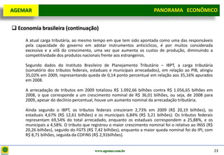 D e lo itte
  AGEMAR                                                                PANORAMA ECONÔMICO
                                                                      Panorama Macroeconômico


   Economia brasileira (continuação)

       A atual carga tributária, ao mesmo tempo em que tem sido apontada como uma das responsáveis
       pela capacidade do governo em adotar instrumentos anticíclicos, é por muitos considerada
       excessiva e a vilã do crescimento, uma vez que aumenta os custos de produção, diminuindo a
       competitividade dos produtos nacionais frente aos estrangeiros.

       Segundo dados do Instituto Brasileiro de Planejamento Tributário – IBPT, a carga tributária
       (somatório dos tributos federais, estaduais e municipais arrecadados), em relação ao PIB, atingiu
       35,02% em 2009, representando queda de 0,14 ponto percentual em relação aos 35,16% apurados
       em 2008.

       A arrecadação de tributos em 2009 totalizou R$ 1.092,66 bilhões contra R$ 1.056,65 bilhões em
       2008, o que corresponde a um crescimento nominal de R$ 36,01 bilhões, ou seja, de 2008 para
       2009,.apesar do declínio percentual, houve um aumento nominal da arrecadação tributária.

       Ainda segundo o IBPT, os tributos federais cresceram 2,73% em 2009 (R$ 20,19 bilhões), os
       estaduais 4,67% (R$ 12,61 bilhões) e os municipais 6,84% (R$ 3,21 bilhões). Os tributos federais
       representam 69,54% do total arrecadado, enquanto os estaduais correspondem a 25,88%, e os
       municipais a 4,58%. O tributo que registrou o maior crescimento nominal foi o relativo ao INSS (R$
       20,26 bilhões), seguido do FGTS (R$ 7,42 bilhões), enquanto a maior queda nominal foi do IPI, com
       R$ 8,71 bilhões, seguida da COFINS (R$ 2,91bilhões).


                                           www.agemar.com.br                                                23
 