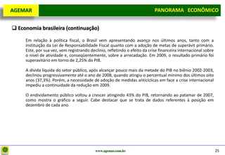 D e lo itte
  AGEMAR                                                                    PANORAMA ECONÔMICO
                                                                          Panorama Macroeconômico


   Economia brasileira (continuação)

       Em relação à política fiscal, o Brasil vem apresentando avanço nos últimos anos, tanto com a
       instituição da Lei de Responsabilidade Fiscal quanto com a adoção de metas de superávit primário.
       Este, por sua vez, vem registrando declínio, refletindo o efeito da crise financeira internacional sobre
       o nível de atividade e, conseqüentemente, sobre a arrecadação. Em 2009, o resultado primário foi
       superavitário em torno de 2,25% do PIB.

       A dívida líquida do setor público, após alcançar pouco mais da metade do PIB no biênio 2002-2003,
       declinou progressivamente até o ano de 2008, quando atingiu o percentual mínimo dos últimos oito
       anos (37,3%). Porém, a necessidade de adoção de medidas anticíclicas em face a crise internacional
       impediu a continuidade da redução em 2009.

       O endividamento público voltou a crescer atingindo 43% do PIB, retornando ao patamar de 2007,
       como mostra o gráfico a seguir. Cabe destacar que se trata de dados referentes à posição em
       dezembro de cada ano.




                                             www.agemar.com.br                                                    25
 