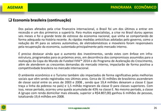 D e lo itte
  AGEMAR                                                                PANORAMA ECONÔMICO
                                                                      Panorama Macroeconômico


   Economia brasileira (continuação)

       Dos países afetados pela crise financeira internacional, o Brasil foi um dos últimos a entrar em
       recessão e um dos primeiros a superá-la. Para muitos especialistas, a crise no Brasil durou apenas
       seis meses e foi o grande teste de estresse da economia nacional, que vinha se comportando de
       forma adequada na história recente. As rápidas medidas anticíclicas adotadas pelo governo, como a
       redução do IPI para os setores automotivo, de eletrodomésticos e moveleiro foram responsáveis
       pela recuperação da economia, sustentada principalmente pelo mercado interno.

       É preciso destacar ainda que o aumento dos investimentos, sendo estes com ênfase em infra-
       estrutura, programados para os próximos anos, em decorrência dos compromissos assumidos para a
       realização da Copa do Mundo de Futebol FIFA™ 2014 e do Programa de Aceleração do Crescimento,
       além de atenderem as crescentes demandas do mercado interno, impactarão de forma positiva a
       competitividade brasileira no mercado internacional.

       O ambiente econômico e o Turismo também são impactados de forma significativa pelas melhorias
       sociais que vêm sendo registradas nos últimos anos. Cerca de 31 milhões de brasileiros ascenderam
       de classe social entre os anos de 2003 e 2008 , sendo que 19,4 milhões deixaram a classe E (que
       traça a linha da pobreza no país) e 1,5 milhão migraram da classe D para classes superiores. Com
       isso, nesse período, ocorreu uma queda acumulada de 43% na classe E. No mesmo período, a classe
       A (grupo com renda domiciliar mais elevada, superior a R$4.807,00) ganhou 6 milhões de pessoas,
       totalizando 19,4 milhões em 2008.


                                           www.agemar.com.br                                                26
 