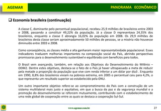 D e lo itte
  AGEMAR                                                                PANORAMA ECONÔMICO
                                                                      Panorama Macroeconômico


   Economia brasileira (continuação)

       A classe C, dominante pelo percentual populacional, recebeu 25,9 milhões de brasileiros entre 2003
       e 2008, passando a constituir 49,22% da população. Já a classe D representava 24,35% dos
       brasileiros, enquanto a classe E abrangia 16,02% da população em 2008. Os 29,9 milhões de
       brasileiros desta classe seriam aproximadamente 50 milhões de pessoas, se a miséria não houvesse
       diminuído entre 2003 e 2008.

       Como conseqüência, as classes média e alta ganharam maior representatividade populacional. Esses
       indicadores traduzem melhorias importantes na composição social do País, abrindo perspectivas
       promissoras para o desenvolvimento sustentável e equilibrado com benefícios para todos.

       O Brasil vem avançando, também, em relação aos Objetivos do Desenvolvimento do Milênio –
       ODM2. Dentre estes objetivos, destaca-se o fato de o País já haver ultrapassado a meta de reduzir
       pela metade a proporção da população que vive com renda inferior a um dólar por dia3 . Enquanto
       em 1990, 8,8% dos brasileiros viviam na pobreza extrema, em 2005 o percentual caiu para 4,2%, o
       que representa um resultado superior ao estabelecido pela ONU.

       Um outro importante objetivo refere-se ao comprometimento do País com a construção de um
       sistema multilateral mais justo e equitativo, em que a busca da paz e da segurança mundial e a
       promoção do desenvolvimento se reforcem mutuamente, contribuindo com o estabelecimento de
       uma rede global de cooperação entre as quais se destaca a cooperação Sul-Sul.


                                           www.agemar.com.br                                                27
 