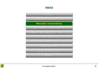D e lo itte
                           ÍNDICE

                        Introdução
                Panorama Macroeconômico
                  Mercado e Concorrência
                Breve Descrição da Empresa
              Análise Retrospectiva Financeira
                         O Projeto
                   Premissas e Projeções
                     Taxa de Desconto
                   Resultado do Estudo
                           Anexos



                       www.agemar.com.br         30
 