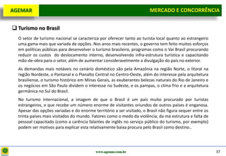 D e lo itte
  AGEMAR                                                                 MERCADO E e Concorrência
                                                                          Mercado CONCORRÊNCIA


   Turismo no Brasil
    O setor de turismo nacional se caracteriza por oferecer tanto ao turista local quanto ao estrangeiro
    uma gama mais que variada de opções. Nos anos mais recentes, o governo tem feito muitos esforços
    em políticas públicas para desenvolver o turismo brasileiro, programas como o Vai Brasil procurando
    reduzir os custos do deslocamento interno, desenvolvendo infra-estrutura turística e capacitando
    mão-de-obra para o setor, além de aumentar consideravelmente a divulgação do país no exterior.
    As demandas mais notáveis no cenário doméstico são pela Amazônia na região Norte, o litoral na
    região Nordeste, o Pantanal e o Planalto Central no Centro-Oeste, além do interesse pela arquitetura
    brasiliense, o turismo histórico em Minas Gerais, as exuberantes belezas naturais do Rio de Janeiro e
    os negócios em São Paulo dividem o interesse no Sudeste, e os pampas, o clima frio e a arquitetura
    germânica no Sul do Brasil.
    No turismo internacional, a imagem de que o Brasil é um país muito procurado por turistas
    estrangeiros, e que recebe um número enorme de visitantes oriundos de outros países é enganosa.
    Apesar das opções variadas e do enorme território a ser visitado, o Brasil não figura sequer entre os
    trinta países mais visitados do mundo. Fatores como o medo da violência, da má estrutura e falta de
    pessoal capacitado (como a carência falantes de inglês no serviço público do turismo, por exemplo)
    podem ser motivos para explicar esta relativamente baixa procura pelo Brasil como destino..




                                             www.agemar.com.br                                              37
 