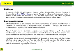D e lo itte
  AGEMAR                                                                                   INTRODUÇÃO
                                                                                            Introdução

   Objetivo
     O presente relatório tem como objetivo mostrar o estudo de viabilidade econômico-financeira da
     implantação do Hotel Golden Dolphin, da Agemar Transportes e Empreendimentos Ltda. situada na
     Rodovia PE-60 Km 03, no município do Cabo de Santo Agostinho/PE, com intuito de pleitear
     financiamento junto ao Banco Nacional de Desenvolvimento Econômico e Social - BNDES

   Considerações Gerais
    Este relatório descreve, primeiramente, o cenário macroeconômico, os aspectos mercadológicos, as
    características organizacionais e técnico-operacionais do projeto, a estrutura de capital do
    empreendimento, orçamentos e cronograma de investimento.

    A seguir, descrevemos um resumo das principais variáveis macroeconômicas no qual se desenvolve o
    projeto analisado, assim como uma analise do seu mercado de atuação. Posteriormente uma breve
    descrição da empresa e do projeto, seguido por um detalhe das premissas utilizadas e projeções.

    Finalmente, apresentamos os principais indicadores de viabilidade do projeto. Estes indicadores foram
    calculados sobre a perspectiva do Fluxo de Caixa do Acionista os quais são suficientes para
    diagnosticar a viabilidade do negócio, principalmente, quando comparados aos retornos mínimos
    sobre os investimentos exigidos pelos acionistas.


                                            www.agemar.com.br                                               4
 