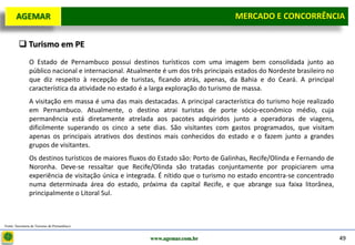 D e lo itte
  AGEMAR                                                                            MERCADO E e Concorrência
                                                                                     Mercado CONCORRÊNCIA


         Turismo em PE
               O Estado de Pernambuco possui destinos turísticos com uma imagem bem consolidada junto ao
               público nacional e internacional. Atualmente é um dos três principais estados do Nordeste brasileiro no
               que diz respeito à recepção de turistas, ficando atrás, apenas, da Bahia e do Ceará. A principal
               característica da atividade no estado é a larga exploração do turismo de massa.
               A visitação em massa é uma das mais destacadas. A principal característica do turismo hoje realizado
               em Pernambuco. Atualmente, o destino atrai turistas de porte sócio-econômico médio, cuja
               permanência está diretamente atrelada aos pacotes adquiridos junto a operadoras de viagens,
               dificilmente superando os cinco a sete dias. São visitantes com gastos programados, que visitam
               apenas os principais atrativos dos destinos mais conhecidos do estado e o fazem junto a grandes
               grupos de visitantes.
               Os destinos turísticos de maiores fluxos do Estado são: Porto de Galinhas, Recife/Olinda e Fernando de
               Noronha. Deve-se ressaltar que Recife/Olinda são tratadas conjuntamente por propiciarem uma
               experiência de visitação única e integrada. É nítido que o turismo no estado encontra-se concentrado
               numa determinada área do estado, próxima da capital Recife, e que abrange sua faixa litorânea,
               principalmente o Litoral Sul.



Fonte: Secretaria de Turismo de Pernambuco


                                                       www.agemar.com.br                                                 49
 