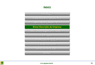 D e lo itte
                           ÍNDICE

                        Introdução
                Panorama Macroeconômico
                  Mercado e Concorrência
                Breve Descrição da Empresa
              Análise Retrospectiva Financeira
                         O Projeto
                   Premissas e Projeções
                     Taxa de Desconto
                   Resultado do Estudo
                           Anexos



                       www.agemar.com.br         58
 